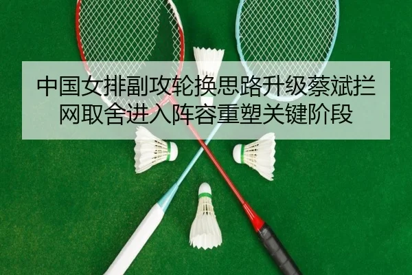 中国女排副攻轮换思路升级蔡斌拦网取舍进入阵容重塑关键阶段