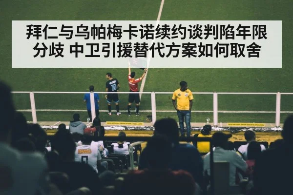 拜仁与乌帕梅卡诺续约谈判陷年限分歧 中卫引援替代方案如何取舍