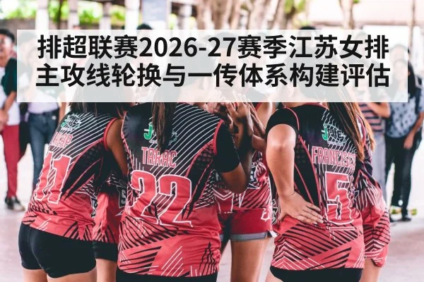 排超联赛2026-27赛季江苏女排主攻线轮换与一传体系构建评估